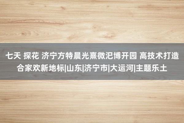 七天 探花 济宁方特晨光熹微汜博开园 高技术打造合家欢新地标|山东|济宁市|大运河|主题乐土