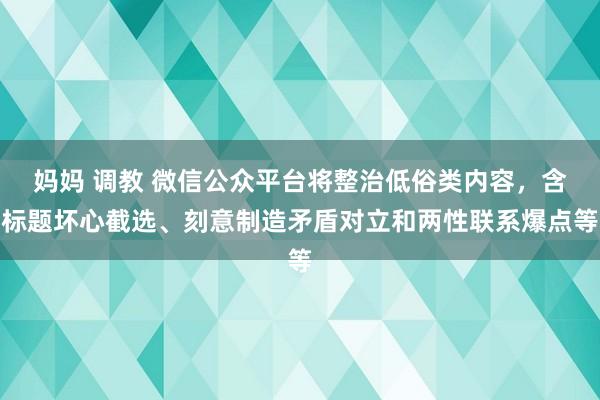 妈妈 调教 微信公众平台将整治低俗类内容，含标题坏心截选、刻意制造矛盾对立和两性联系爆点等