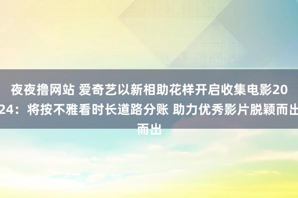 夜夜撸网站 爱奇艺以新相助花样开启收集电影2024：将按不雅看时长道路分账 助力优秀影片脱颖而出