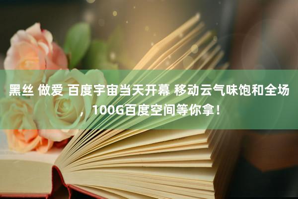 黑丝 做爱 百度宇宙当天开幕 移动云气味饱和全场，100G百度空间等你拿！