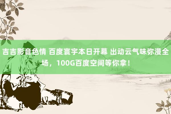 吉吉影音色情 百度寰宇本日开幕 出动云气味弥漫全场，100G百度空间等你拿！