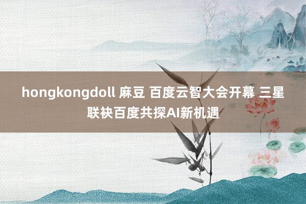 hongkongdoll 麻豆 百度云智大会开幕 三星联袂百度共探AI新机遇