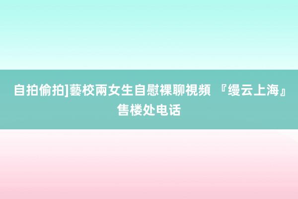 自拍偷拍]藝校兩女生自慰裸聊視頻 『缦云上海』售楼处电话