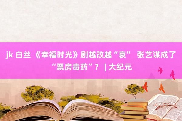 jk 白丝 《幸福时光》剧越改越“衰”  张艺谋成了“票房毒药”？ | 大纪元