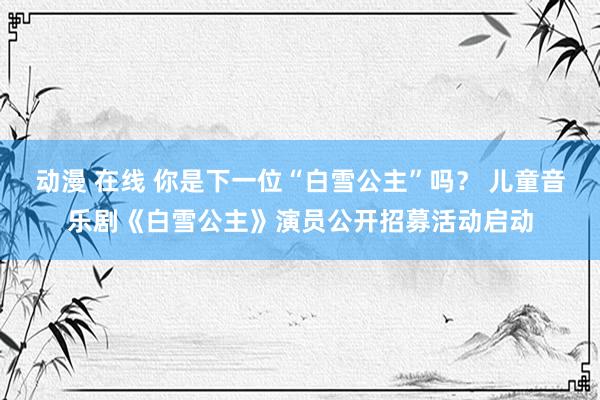 动漫 在线 你是下一位“白雪公主”吗？ 儿童音乐剧《白雪公主》演员公开招募活动启动