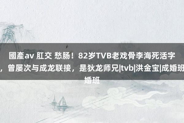 國產av 肛交 愁肠！82岁TVB老戏骨李海死活字，曾屡次与成龙联接，是狄龙师兄|tvb|洪金宝|成婚班