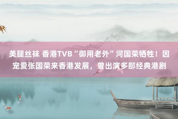 美腿丝袜 香港TVB“御用老外”河国荣牺牲！因宠爱张国荣来香港发展，曾出演多部经典港剧