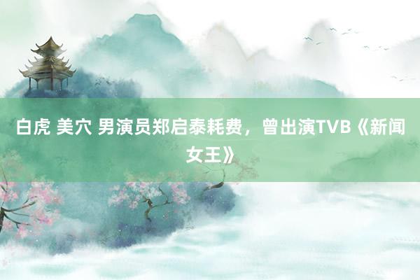 白虎 美穴 男演员郑启泰耗费，曾出演TVB《新闻女王》