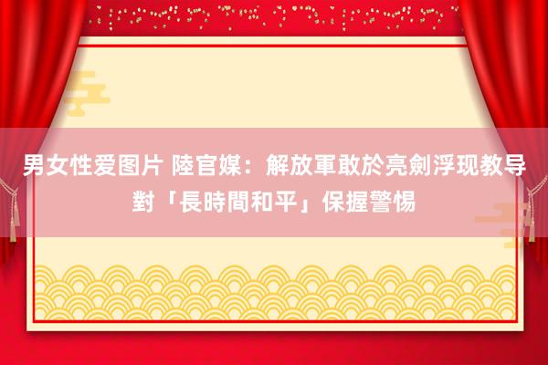 男女性爱图片 陸官媒：解放軍敢於亮劍　浮现教导對「長時間和平」保握警惕