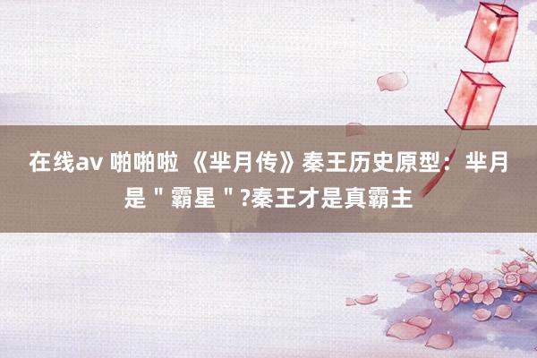 在线av 啪啪啦 《芈月传》秦王历史原型：芈月是＂霸星＂?秦王才是真霸主