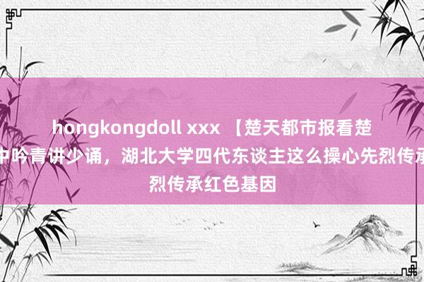 hongkongdoll xxx 【楚天都市报看楚天】老唱中吟青讲少诵，湖北大学四代东谈主这么操心先烈传承红色基因