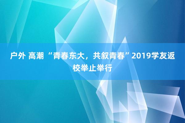 户外 高潮 “青春东大，共叙青春”2019学友返校举止举行