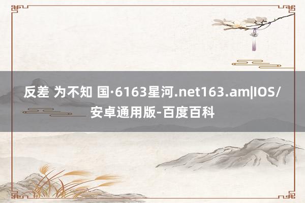 反差 为不知 国·6163星河.net163.am|IOS/安卓通用版-百度百科