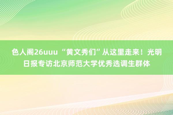 色人阁26uuu “黄文秀们”从这里走来！光明日报专访北京师范大学优秀选调生群体