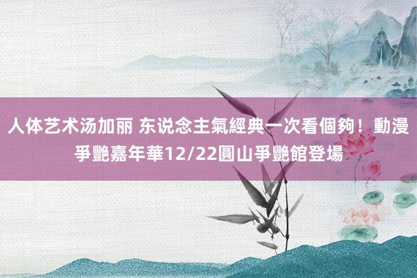 人体艺术汤加丽 东说念主氣經典一次看個夠！動漫爭艷嘉年華12/22圓山爭艷館登場