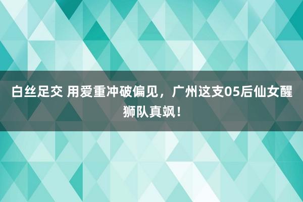 白丝足交 用爱重冲破偏见，广州这支05后仙女醒狮队真飒！