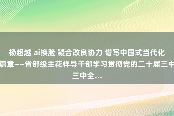 杨超越 ai换脸 凝合改良协力 谱写中国式当代化壮丽篇章——省部级主花样导干部学习贯彻党的二十届三中全...