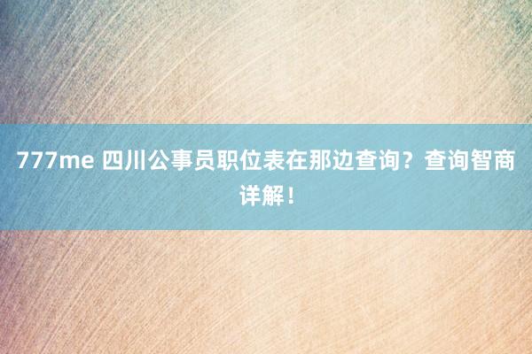 777me 四川公事员职位表在那边查询？查询智商详解！