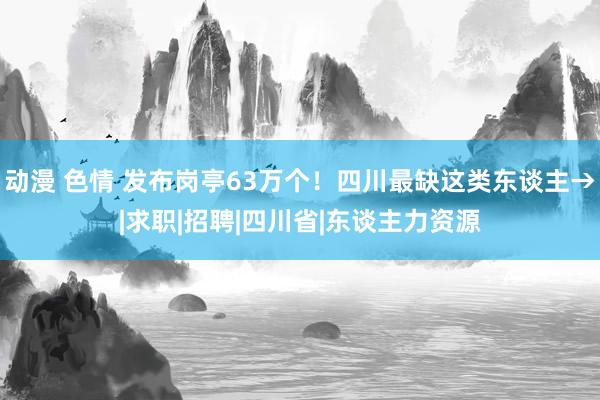 动漫 色情 发布岗亭63万个！四川最缺这类东谈主→|求职|招聘|四川省|东谈主力资源