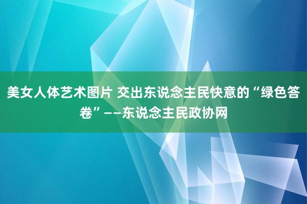 美女人体艺术图片 交出东说念主民快意的“绿色答卷”——东说念主民政协网