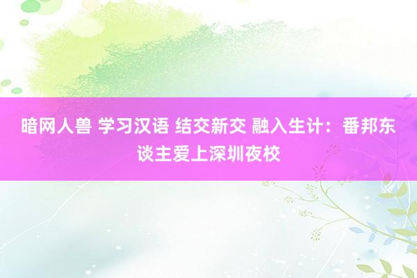 暗网人兽 学习汉语 结交新交 融入生计：番邦东谈主爱上深圳夜校