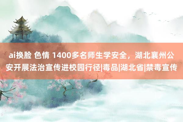 ai换脸 色情 1400多名师生学安全，湖北襄州公安开展法治宣传进校园行径|毒品|湖北省|禁毒宣传