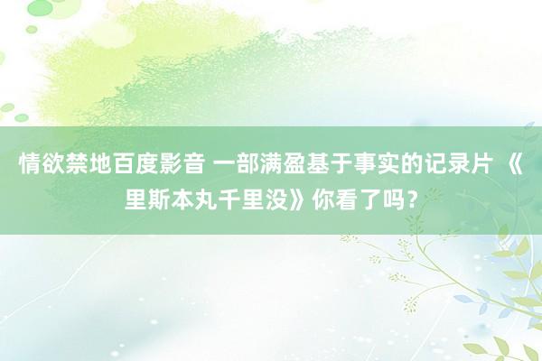 情欲禁地百度影音 一部满盈基于事实的记录片 《里斯本丸千里没》你看了吗？